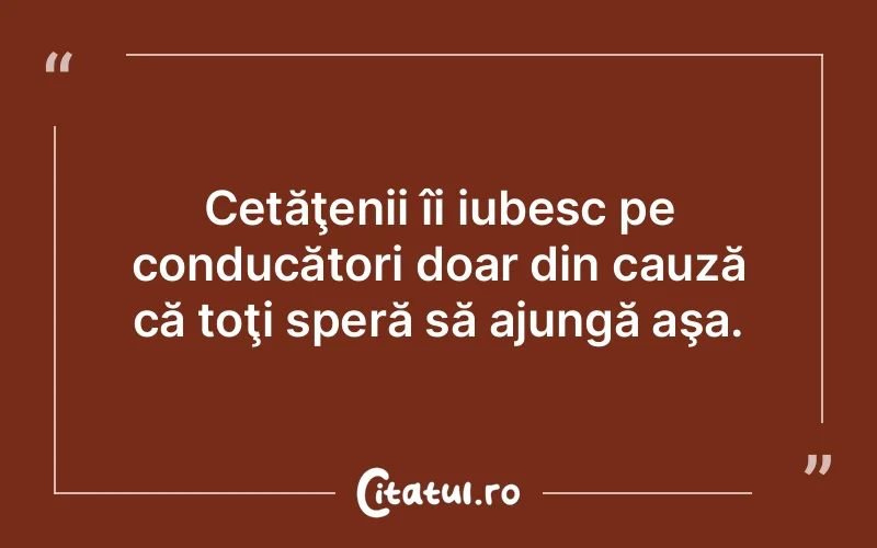 Cetăţenii îi iubesc pe conducători doar din cauză că toţi speră să ajungă aşa.