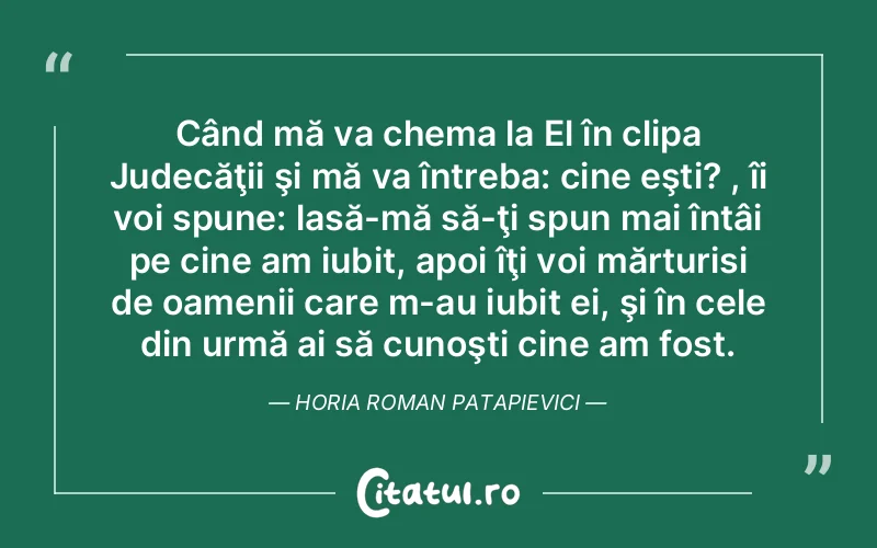 Când mă va chema la El în clipa Judecăţii şi mă va întreba: cine eşti? , îi voi spune: lasă-mă să-ţi spun mai întâi pe cine am iubit, apoi îţi voi mărturisi de oamenii care m-au iubit ei, şi în cele din urmă ai să cunoşti cine am fost. Horia Roman Patapievici