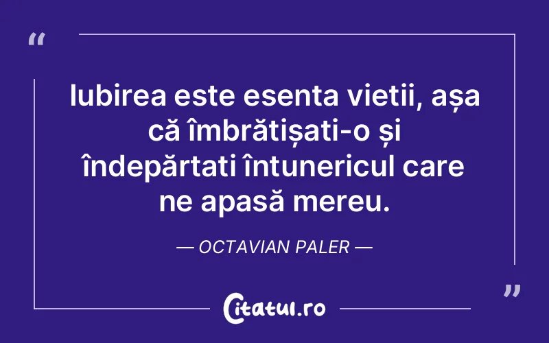 Iubirea este esența vieții, așa că îmbrățișați-o și îndepărtați întunericul care ne apasă mereu. Octavian Paler