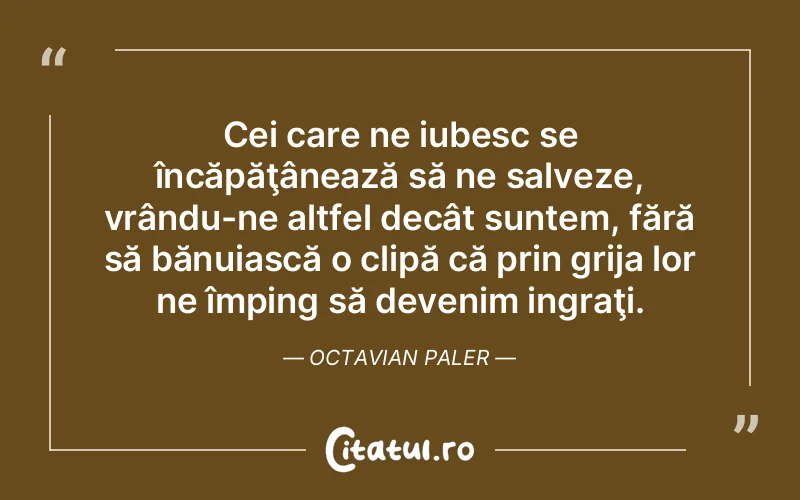 Cei care ne iubesc se încăpăţânează să ne salveze, vrându-ne altfel decât suntem, fără să bănuiască o clipă că prin grija lor ne împing să devenim ingraţi. Octavian Paler