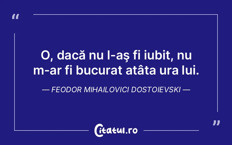 O, dacă nu l-aş fi iubit, nu m-ar fi bucurat atâta ura lui. Feodor Mihailovici Dostoievski