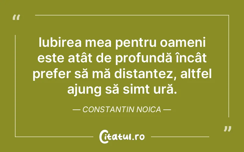 Iubirea mea pentru oameni este atât de profundă încât prefer să mă distanțez, altfel ajung să simt ură. Constantin Noica