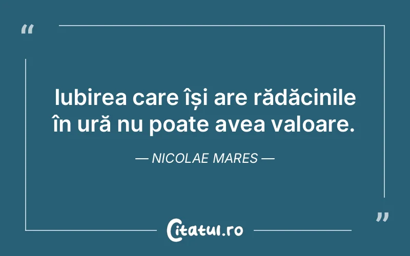 Iubirea care își are rădăcinile în ură nu poate avea valoare. Nicolae Mares