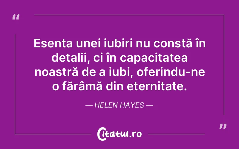 Esența unei iubiri nu constă în detalii, ci în capacitatea noastră de a iubi, oferindu-ne o fărâmă din eternitate. Helen Hayes