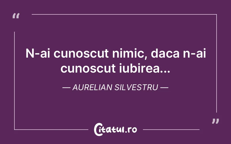 N-ai cunoscut nimic, daca n-ai cunoscut iubirea... Aurelian Silvestru