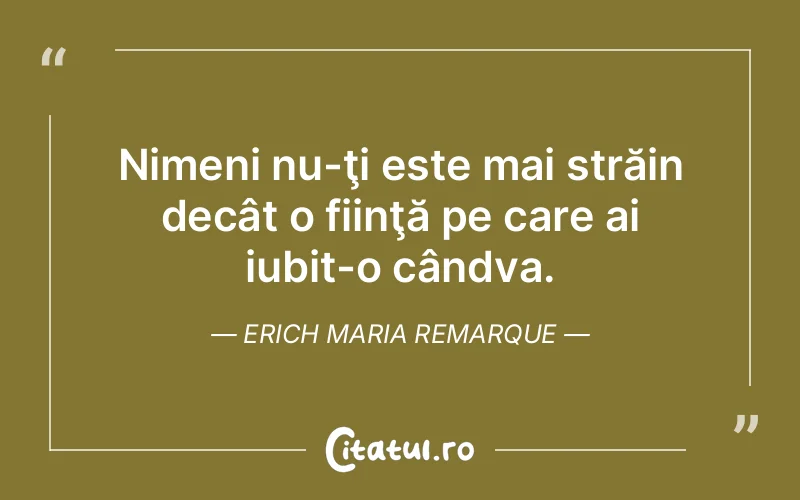 Nimeni nu-ţi este mai străin decât o fiinţă pe care ai iubit-o cândva. Erich Maria Remarque