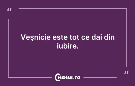 Citeste si: Veşnicie este tot ce dai din iubire.