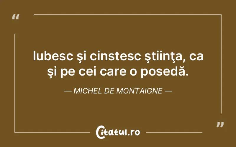 Iubesc şi cinstesc ştiinţa, ca şi pe cei care o posedă. Michel de Montaigne