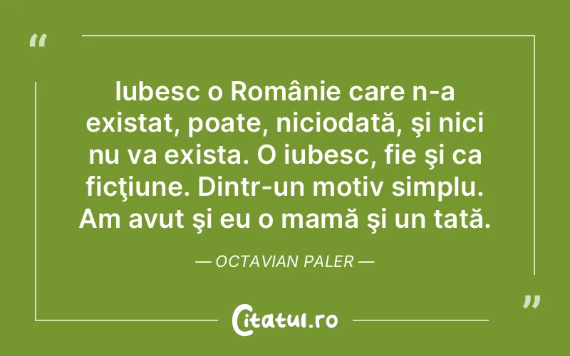Iubesc o Românie care n-a existat, poate, niciodată, şi nici nu va exista. O iubesc, fie şi ca ficţiune. Dintr-un motiv simplu. Am avut şi eu o mamă şi un tată. Octavian Paler