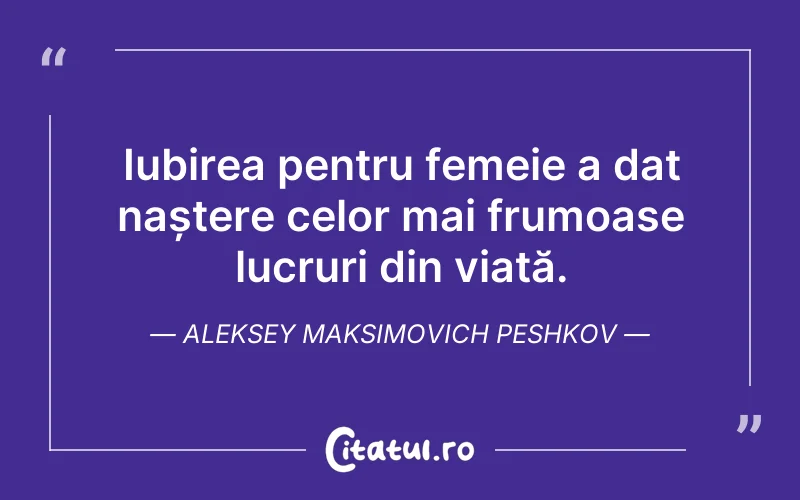 Iubirea pentru femeie a dat naștere celor mai frumoase lucruri din viață. Aleksey Maksimovich Peshkov