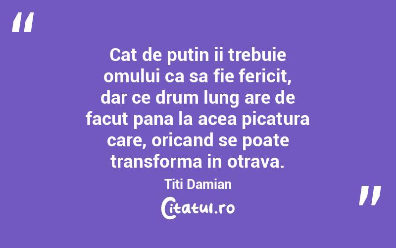 Cat de putin ii trebuie omului ca sa fie fericit, dar ce drum lung are de facut pana la acea picatura care, oricand se poate transforma in otrava. Titi Damian
