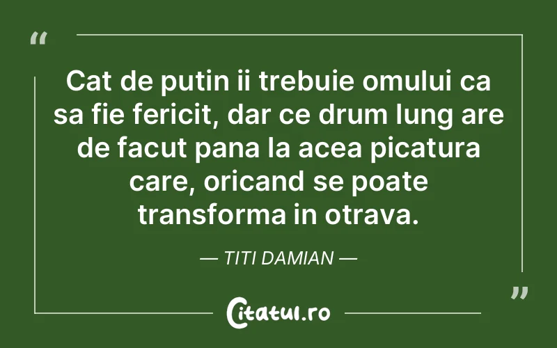 Cat de putin ii trebuie omului ca sa fie fericit, dar ce drum lung are de facut pana la acea picatura care, oricand se poate transforma in otrava. Titi Damian
