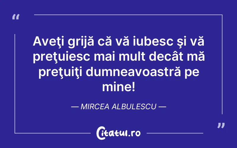 Aveţi grijă că vă iubesc şi vă preţuiesc mai mult decât mă preţuiţi dumneavoastră pe mine! Mircea Albulescu