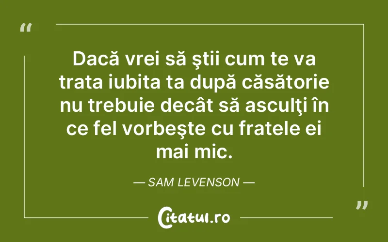 Dacă vrei să ştii cum te va trata iubita ta după căsătorie nu trebuie decât să asculţi în ce fel vorbeşte cu fratele ei mai mic. Sam Levenson