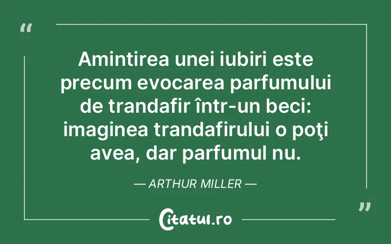 Amintirea unei iubiri este precum evocarea parfumului de trandafir într-un beci: imaginea trandafirului o poţi avea, dar parfumul nu. Arthur Miller