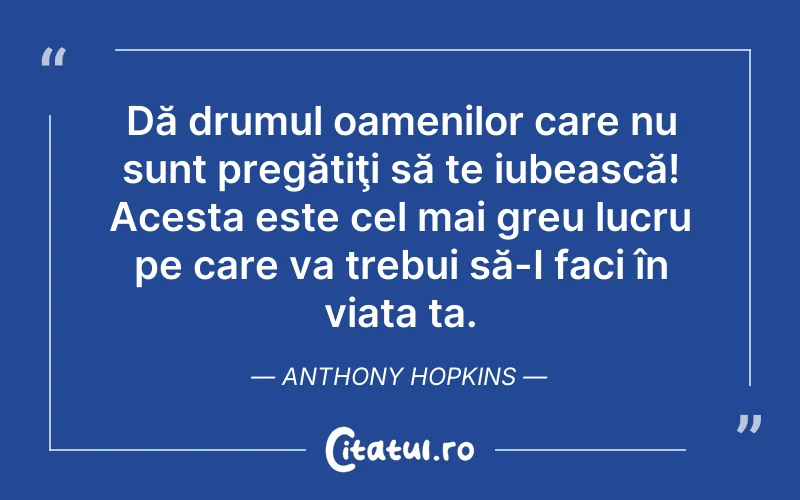 Dă drumul oamenilor care nu sunt pregătiţi să te iubească! Acesta este cel mai greu lucru pe care va trebui să-I faci în viața ta. Anthony Hopkins