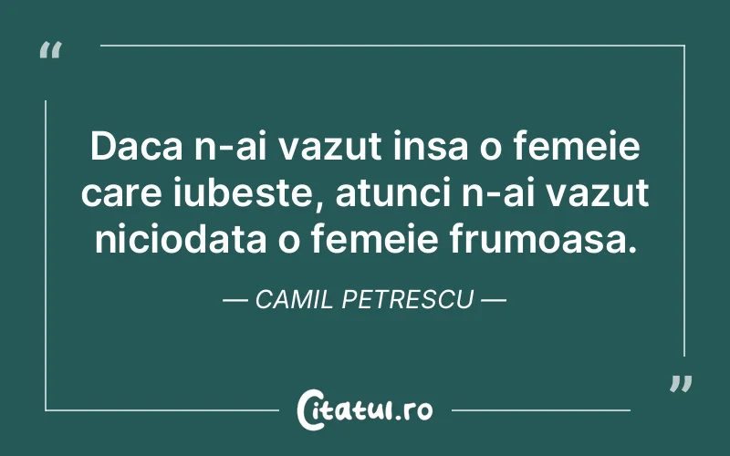 Daca n-ai vazut insa o femeie care iubeste, atunci n-ai vazut niciodata o femeie frumoasa. Camil Petrescu