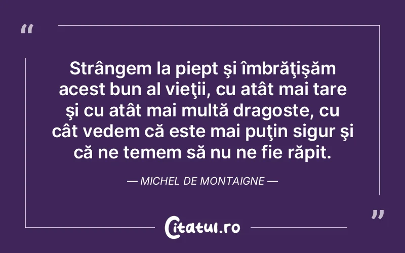Strângem la piept şi îmbrăţişăm acest bun al vieţii, cu atât mai tare şi cu atât mai multă dragoste, cu cât vedem că este mai puţin sigur şi că ne temem să nu ne fie răpit. Michel de Montaigne