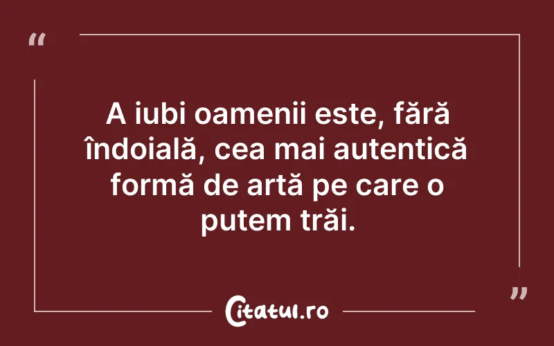 A iubi oamenii este, fără îndoială, cea mai autentică formă de artă pe care o putem trăi.