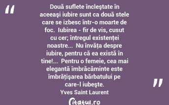 Două suflete încleştate în aceeaşi iubire sunt ca două stele care se izbesc într-o moarte de foc.  Iubirea - fir de vis, cusut cu cer; întregul existenţei noastre...  Nu învăţa despre iubire, pentru că ea există în tine!...  Pentru o femeie, cea mai elegantă îmbrăcăminte este îmbrăţişarea bărbatului pe care-l iubeşte. Yves Saint Laurent...