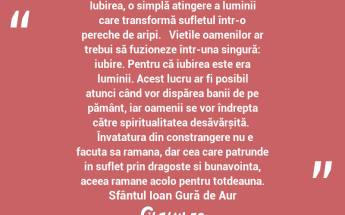  Iubirea, o simplă atingere a luminii care transformă sufletul într-o pereche de aripi.   Viețile oamenilor ar trebui să fuzioneze într-una singură: iubire. Pentru că iubirea este era luminii. Acest lucru ar fi posibil atunci când vor dispărea banii de pe pământ, iar oamenii se vor îndrepta către spiritualitatea desăvărșită.    Învatatura din constrangere nu e facuta sa ramana, dar cea care patrunde in suflet prin dragoste si bunavointa, aceea ramane acolo pentru totdeauna. Sfântul Ioan Gură de Aur...