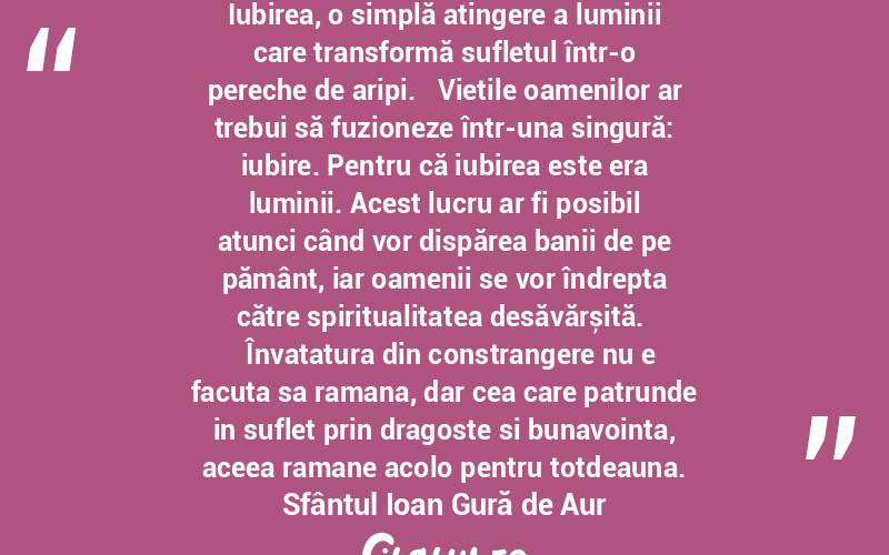  Iubirea, o simplă atingere a luminii care transformă sufletul într-o pereche de aripi.   Viețile oamenilor ar trebui să fuzioneze într-una singură: iubire. Pentru că iubirea este era luminii. Acest lucru ar fi posibil atunci când vor dispărea banii de pe pământ, iar oamenii se vor îndrepta către spiritualitatea desăvărșită.    Învatatura din constrangere nu e facuta sa ramana, dar cea care patrunde in suflet prin dragoste si bunavointa, aceea ramane acolo pentru totdeauna. Sfântul Ioan Gură de Aur

