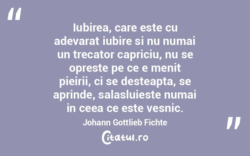 Iubirea, care este cu adevarat iubire si nu numai un trecator capriciu, nu se opreste pe ce e menit pieirii, ci se desteapta, se aprinde, salasluieste numai in ceea ce este vesnic. Johann Gottlieb Fichte
