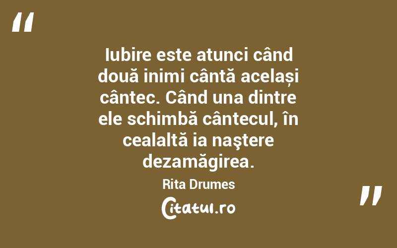  Iubire este atunci când două inimi cântă același cântec. Când una dintre ele schimbă cântecul, în cealaltă ia naştere dezamăgirea. Rita Drumes

