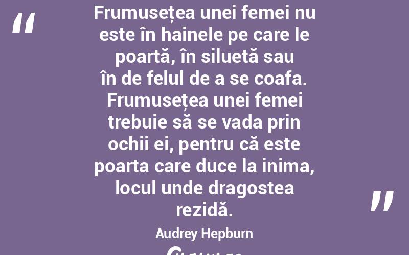 Frumuseţea unei femei nu este în hainele pe care le poartă, în siluetă sau în de felul de a se coafa. Frumuseţea unei femei trebuie să se vada prin ochii ei, pentru că este poarta care duce la inima, locul unde dragostea rezidă. Audrey Hepburn
