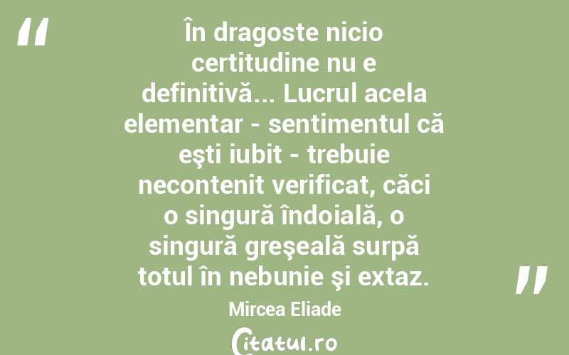 În dragoste nicio certitudine nu e definitivă... Lucrul acela elementar - sentimentul că eşti iubit - trebuie necontenit verificat, căci o singură îndoială, o singură greşeală surpă totul în nebunie şi extaz. Mircea Eliade
