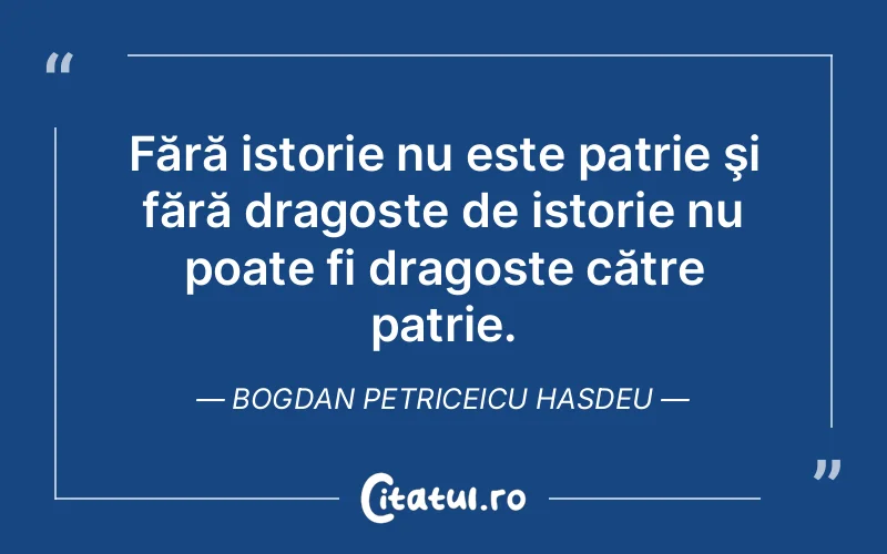 Fără istorie nu este patrie şi fără dragoste de istorie nu poate fi dragoste către patrie. Bogdan Petriceicu Hasdeu