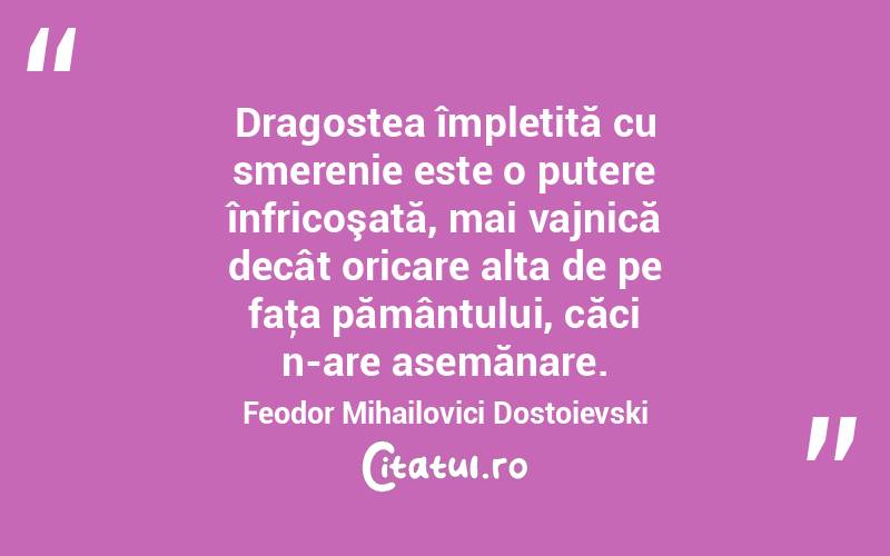 Dragostea împletită cu smerenie este o putere înfricoşată, mai vajnică decât oricare alta de pe faţa pământului, căci n-are asemănare. Feodor Mihailovici Dostoievski
