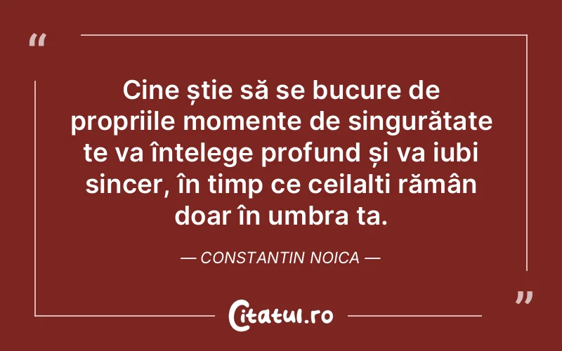 Cine știe să se bucure de propriile momente de singurătate te va înțelege profund și va iubi sincer, în timp ce ceilalți rămân doar în umbra ta. Constantin Noica