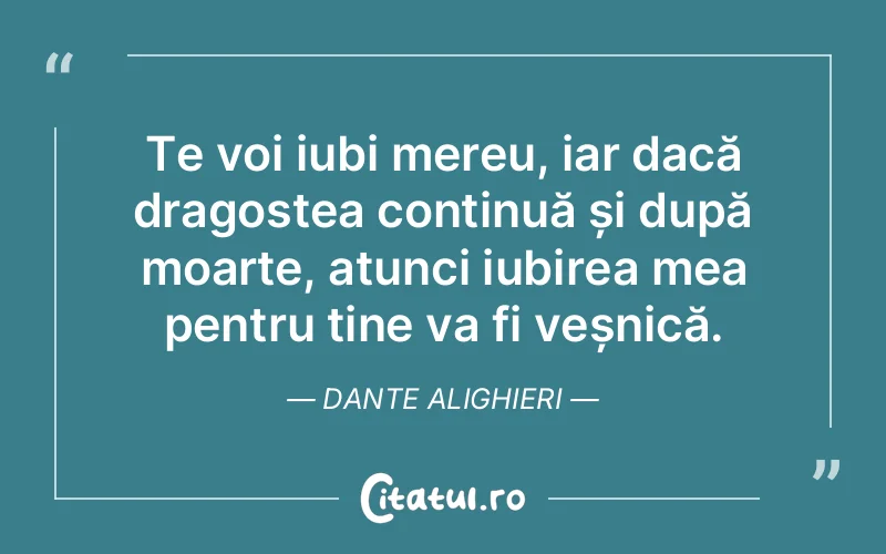 Te voi iubi mereu, iar dacă dragostea continuă și după moarte, atunci iubirea mea pentru tine va fi veșnică. Dante Alighieri