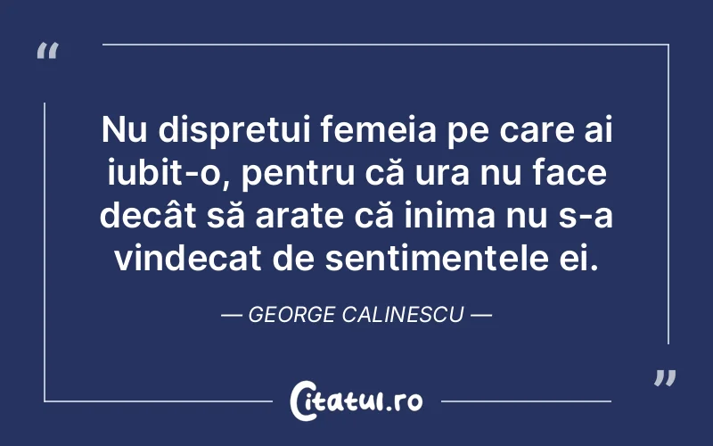 Nu disprețui femeia pe care ai iubit-o, pentru că ura nu face decât să arate că inima nu s-a vindecat de sentimentele ei. George Calinescu