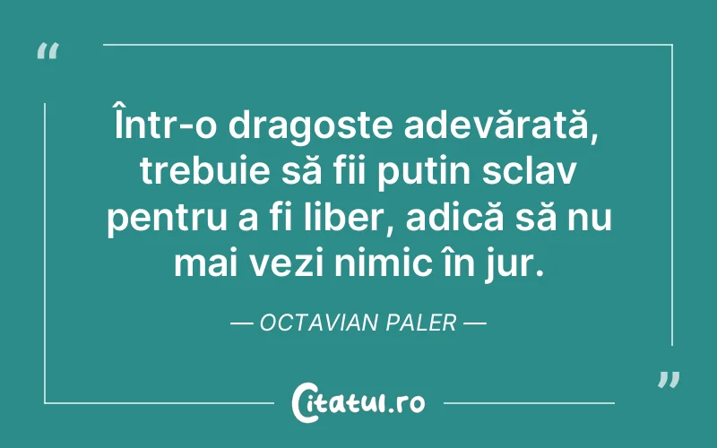 Într-o dragoste adevărată, trebuie să fii putin sclav pentru a fi liber, adică să nu mai vezi nimic în jur. Octavian Paler