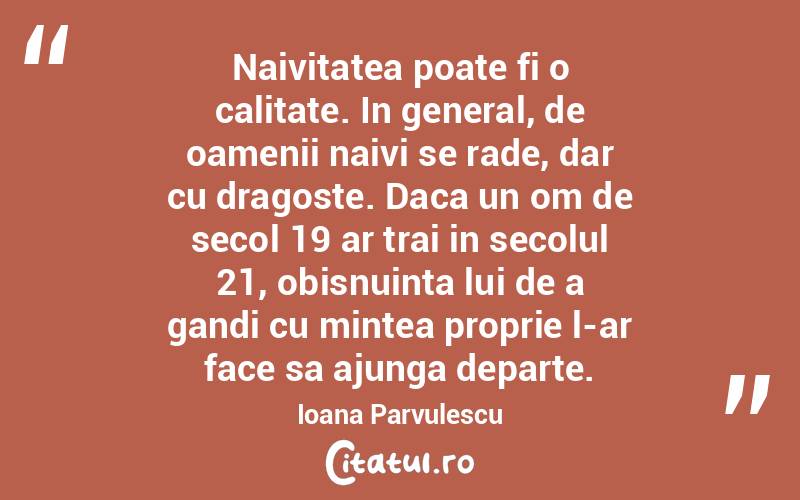 Naivitatea poate fi o calitate. In general, de oamenii naivi se rade, dar cu dragoste. Daca un om de secol 19 ar trai in secolul 21, obisnuinta lui de a gandi cu mintea proprie l-ar face sa ajunga departe. Ioana Parvulescu
