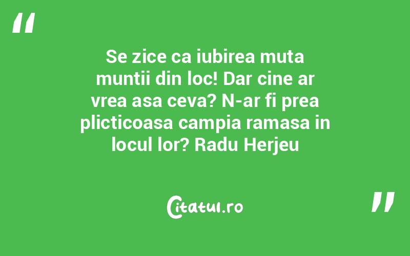 Se zice ca iubirea muta muntii din loc! Dar cine ar vrea asa ceva? N-ar fi prea plicticoasa campia ramasa in locul lor? Radu Herjeu

