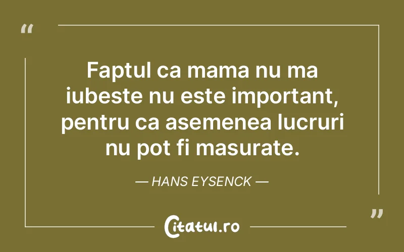 Faptul ca mama nu ma iubeste nu este important, pentru ca asemenea lucruri nu pot fi masurate. Hans Eysenck