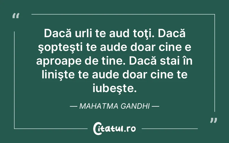 Dacă urli te aud toţi. Dacă şopteşti te aude doar cine e aproape de tine. Dacă stai în linişte te aude doar cine te iubeşte. Mahatma Gandhi