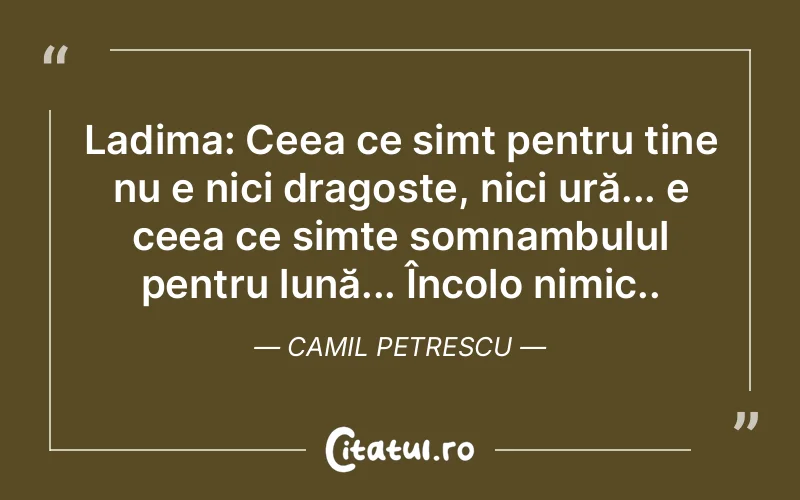 Ladima: Ceea ce simt pentru tine nu e nici dragoste, nici ură... e ceea ce simte somnambulul pentru lună... Încolo nimic.. Camil Petrescu