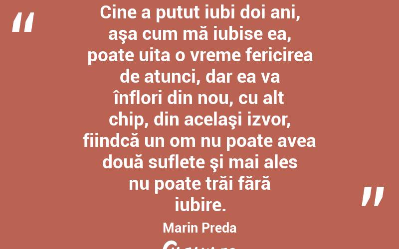Cine a putut iubi doi ani, aşa cum mă iubise ea, poate uita o vreme fericirea de atunci, dar ea va înflori din nou, cu alt chip, din acelaşi izvor, fiindcă un om nu poate avea două suflete şi mai ales nu poate trăi fără iubire. Marin Preda
