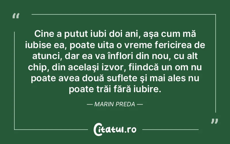 Cine a putut iubi doi ani, aşa cum mă iubise ea, poate uita o vreme fericirea de atunci, dar ea va înflori din nou, cu alt chip, din acelaşi izvor, fiindcă un om nu poate avea două suflete şi mai ales nu poate trăi fără iubire. Marin Preda