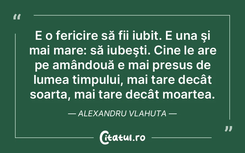 E o fericire să fii iubit. E una şi mai mare: să iubeşti. Cine le are pe amândouă e mai presus de lumea timpului, mai tare decât soarta, mai tare decât moartea. Alexandru Vlahuta