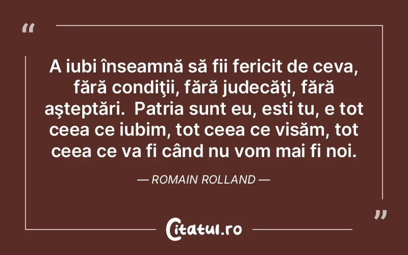 A iubi înseamnă să fii fericit de ceva, fără condiţii, fără judecăţi, fără aşteptări.  Patria sunt eu, ești tu, e tot ceea ce iubim, tot ceea ce visăm, tot ceea ce va fi când nu vom mai fi noi. Romain Rolland