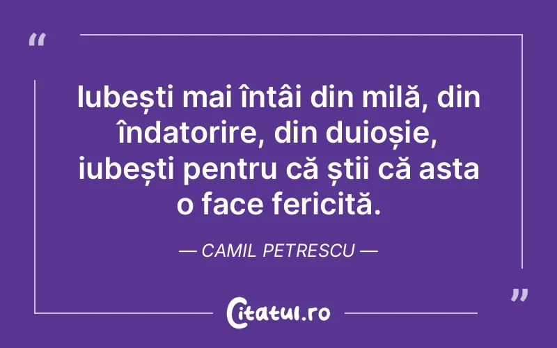 Iubești mai întâi din milă, din îndatorire, din duioșie, iubești pentru că știi că asta o face fericită. Camil Petrescu
