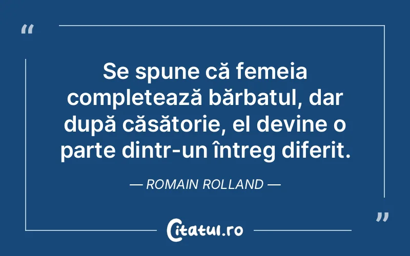Se spune că femeia completează bărbatul, dar după căsătorie, el devine o parte dintr-un întreg diferit. Romain Rolland