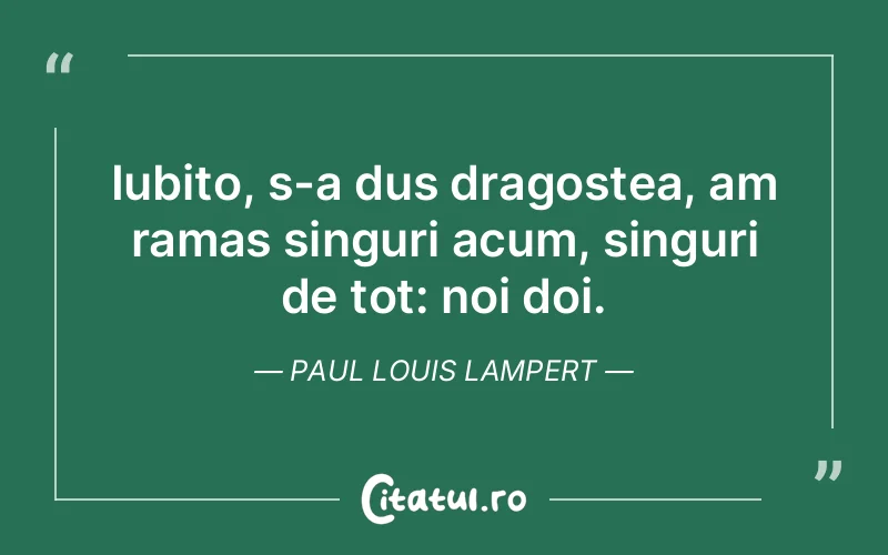 Iubito, s-a dus dragostea, am ramas singuri acum, singuri de tot: noi doi. Paul Louis Lampert