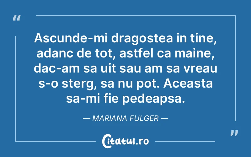 Ascunde-mi dragostea in tine, adanc de tot, astfel ca maine, dac-am sa uit sau am sa vreau s-o sterg, sa nu pot. Aceasta sa-mi fie pedeapsa. Mariana Fulger