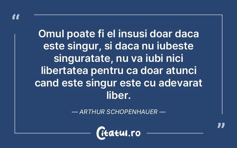 Omul poate fi el insusi doar daca este singur, si daca nu iubeste singuratate, nu va iubi nici libertatea pentru ca doar atunci cand este singur este cu adevarat liber. Arthur Schopenhauer
